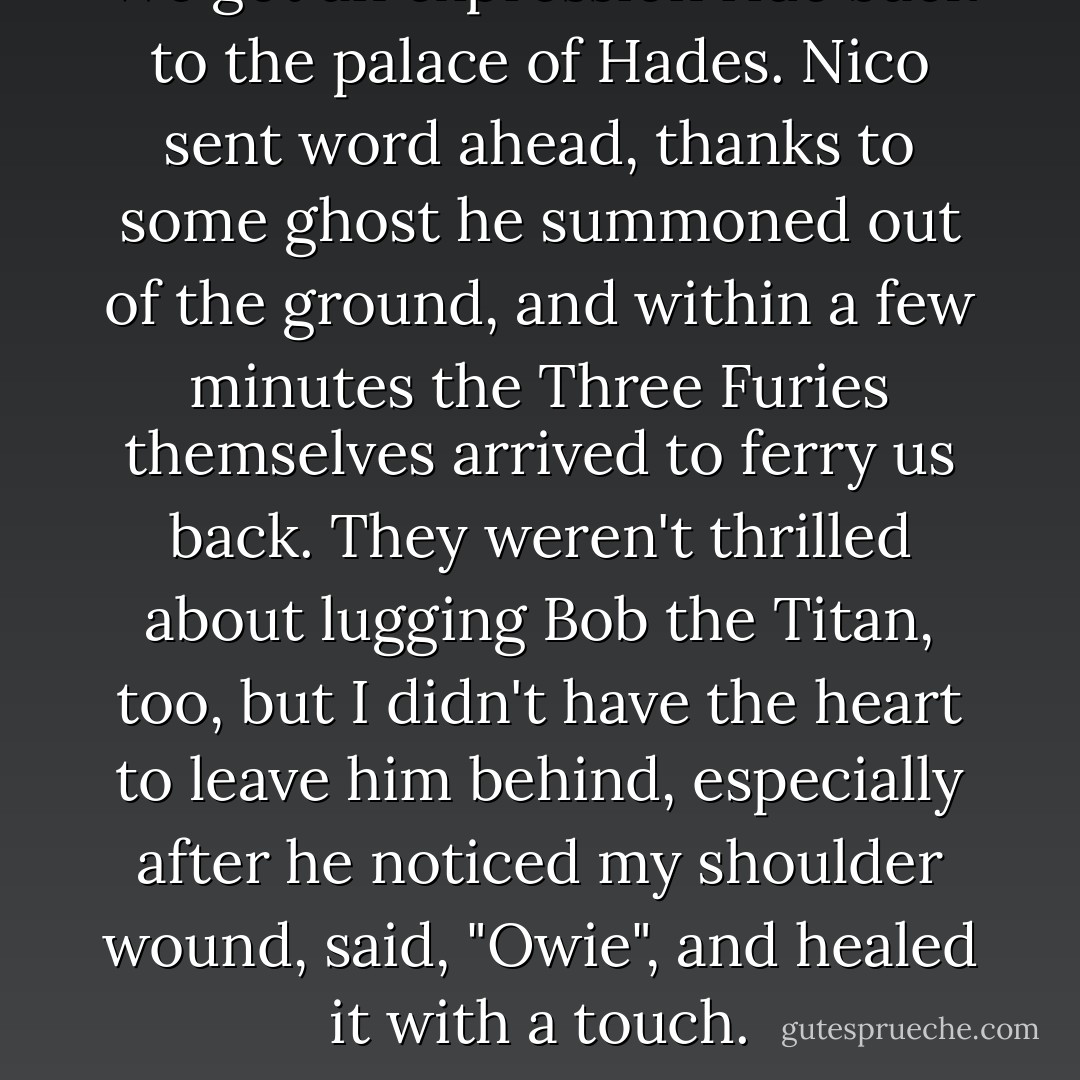 We got an expression ride back to the palace of Hades. Nico sent word ahead, thanks to some ghost he summoned out of the ground, and within a few minutes the Three Furies themselves arrived to ferry us back. They weren't thrilled about lugging Bob the Titan, too, but I didn't have the heart to leave him behind, especially after he noticed my shoulder wound, said, "Owie", and healed it with a touch. - Rick Riordan