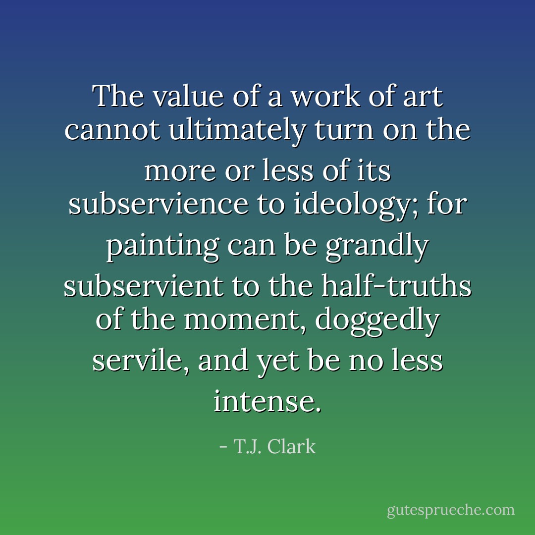 The value of a work of art cannot ultimately turn on the more or less of its subservience to ideology; for painting can be grandly subservient to the half-truths of the moment, doggedly servile, and yet be no less intense. - T.J. Clark