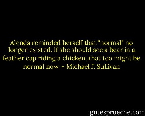 Alenda reminded herself that "normal" no longer existed. If she should see a bear in a feather cap riding a chicken, that too might be normal now. - Michael J. Sullivan