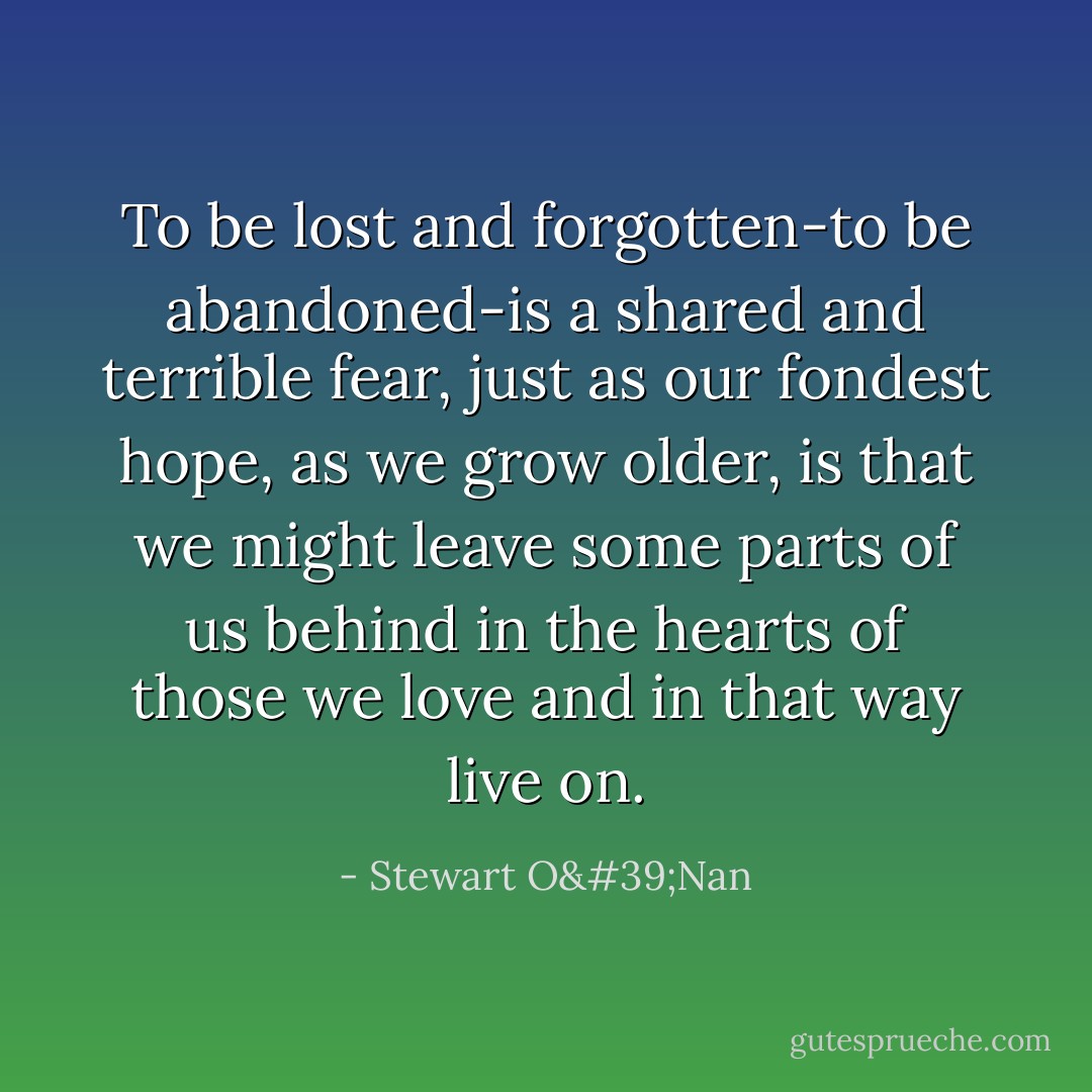 To be lost and forgotten-to be abandoned-is a shared and terrible fear, just as our fondest hope, as we grow older, is that we might leave some parts of us behind in the hearts of those we love and in that way live on. - Stewart O'Nan