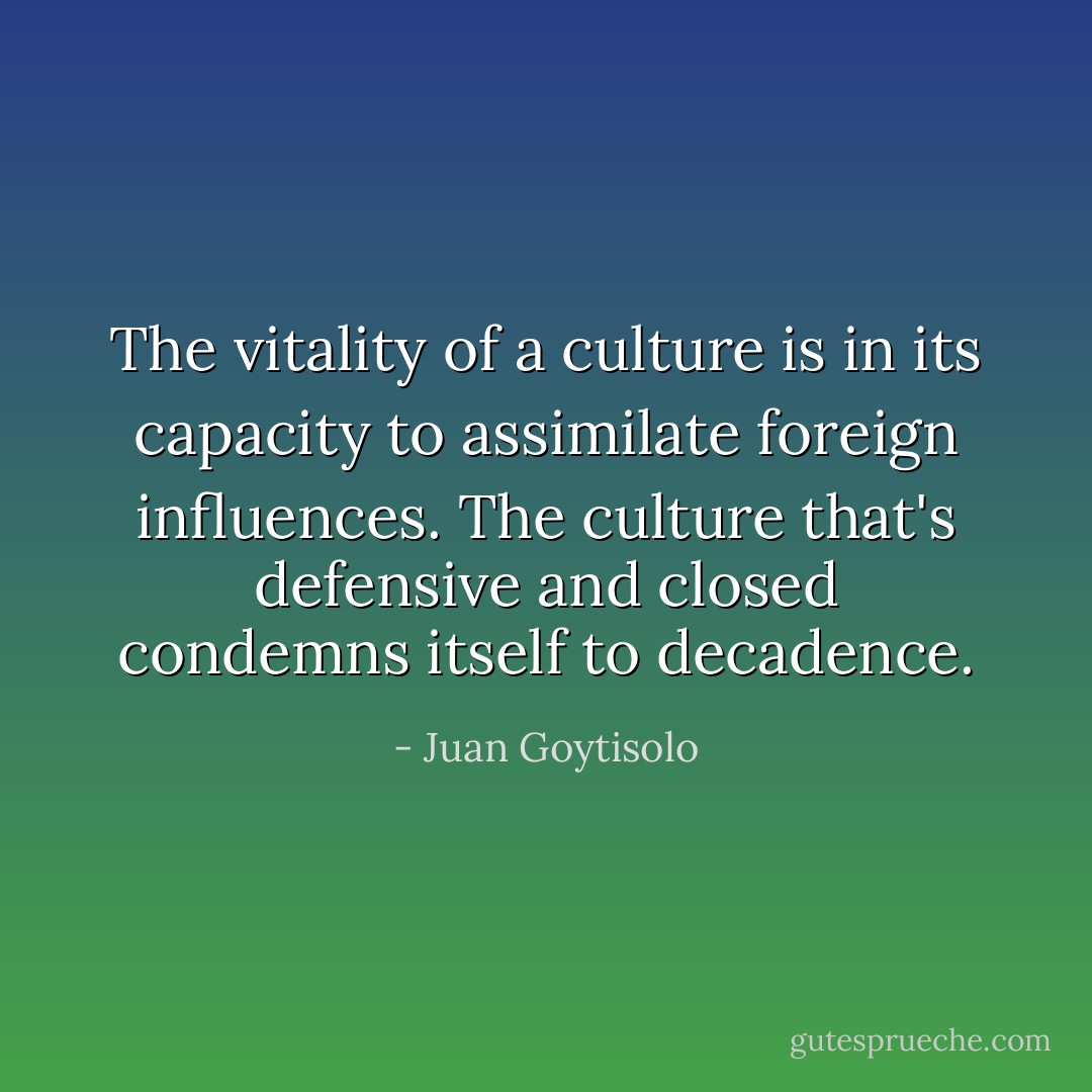 The vitality of a culture is in its capacity to assimilate foreign influences. The culture that's defensive and closed condemns itself to decadence. - Juan Goytisolo