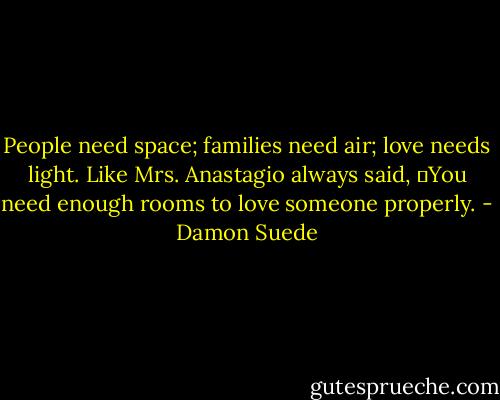 People need space; families need air; love needs light. Like Mrs. Anastagio always said, ―You need enough rooms to love someone properly. - Damon Suede