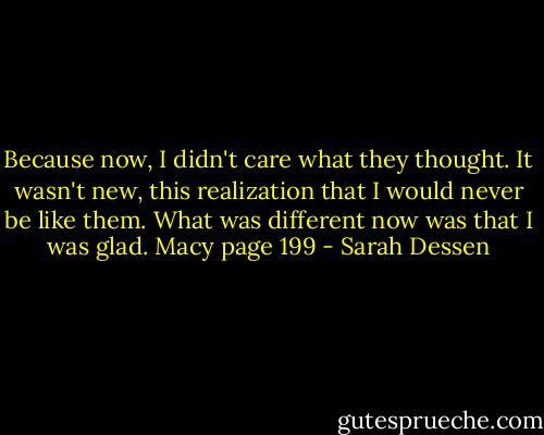 Because now, I didn't care what they thought. It wasn't new, this realization that I would never be like them. What was different now was that I was glad.<br />Macy page 199 - Sarah Dessen