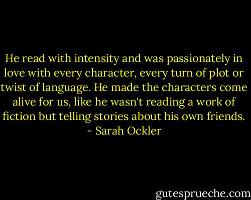 He read with intensity and was passionately in love with every character, every turn of plot or twist of language. He made the characters come alive for us, like he wasn't reading a work of fiction but telling stories about his own friends. - Sarah Ockler