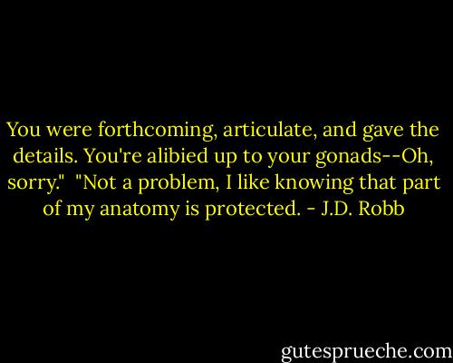 You were forthcoming, articulate, and gave the details. You're alibied up to your gonads--Oh, sorry."<br /><br />"Not a problem, I like knowing that part of my anatomy is protected. - J.D. Robb