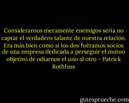 Considerarnos meramente enemigos sería no captar el verdadero talante de nuestra relación. Era más bien como si los dos fuéramos socios de una empresa dedicada a perseguir el mutuo objetivo de odiarnos el uno al otro - Patrick Rothfuss