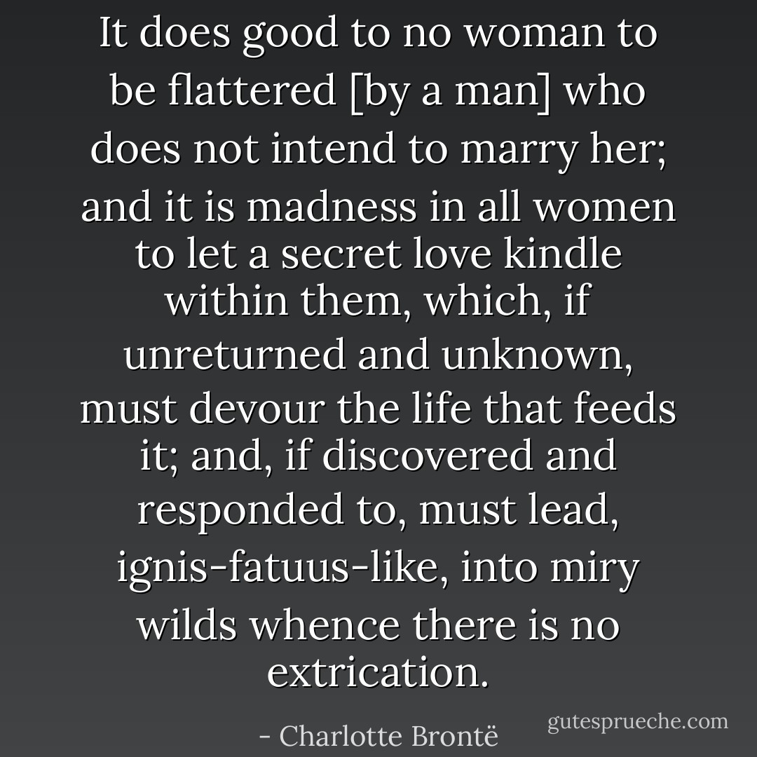It does good to no woman to be flattered [by a man] who does not intend to marry her; and it is madness in all women to let a secret love kindle within them, which, if unreturned and unknown, must devour the life that feeds it; and, if discovered and responded to, must lead, ignis-fatuus-like, into miry wilds whence there is no extrication. - Charlotte Brontë