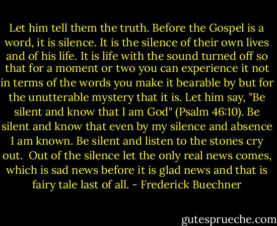 Let him tell them the truth. Before the Gospel is a word, it is silence. It is the silence of their own lives and of his life. It is life with the sound turned off so that for a moment or two you can experience it not in terms of the words you make it bearable by but for the unutterable mystery that it is. Let him say, "Be silent and know that I am God" (Psalm 46:10). Be silent and know that even by my silence and absence I am known. Be silent and listen to the stones cry out.<br /><br />Out of the silence let the only real news comes, which is sad news before it is glad news and that is fairy tale last of all. - Frederick Buechner