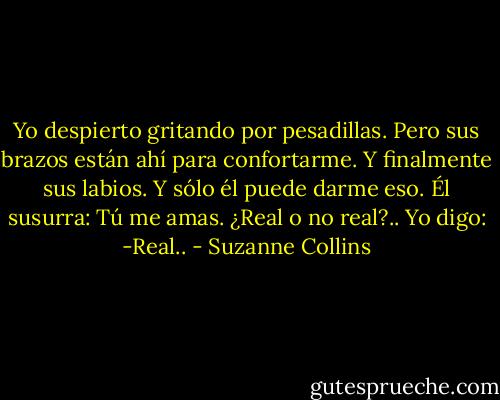 Yo despierto gritando por pesadillas. Pero sus brazos están ahí para confortarme. Y finalmente sus labios. Y sólo él puede darme eso. Él susurra: Tú me amas. ¿Real o no real?.. Yo digo: -Real.. - Suzanne Collins