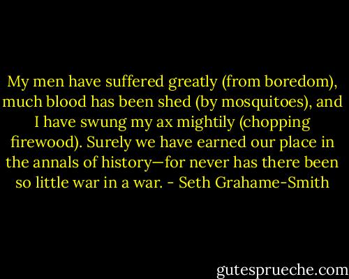 My men have suffered greatly (from boredom), much blood has been shed (by mosquitoes), and I have swung my ax mightily (chopping firewood). Surely we have earned our place in the annals of history—for never has there been so little war in a war. - Seth Grahame-Smith