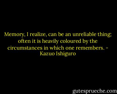 Memory, I realize, can be an unreliable thing; often it is heavily coloured by the circumstances in which one remembers. - Kazuo Ishiguro