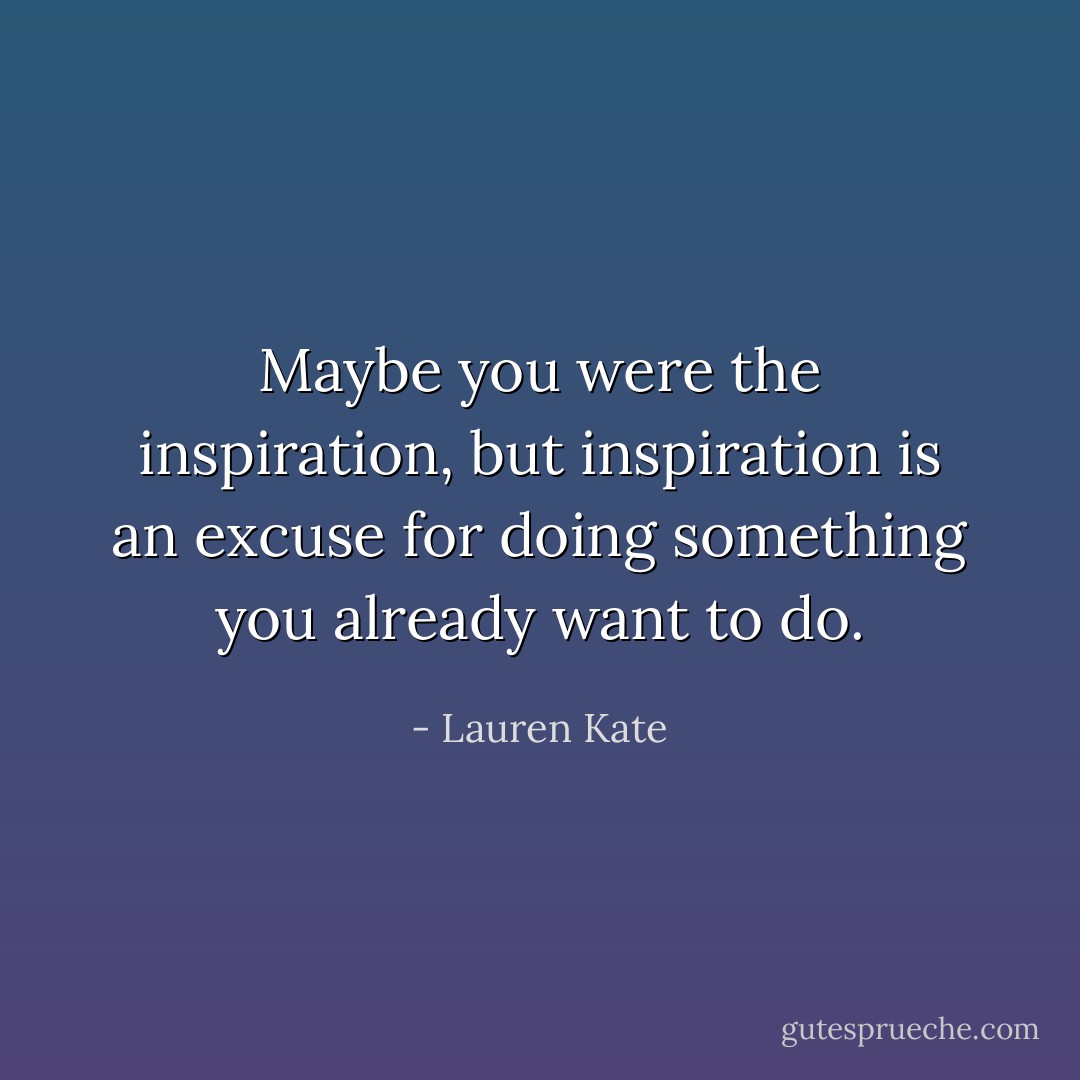 Maybe you were the inspiration, but inspiration is an excuse for doing something you already want to do. - Lauren Kate