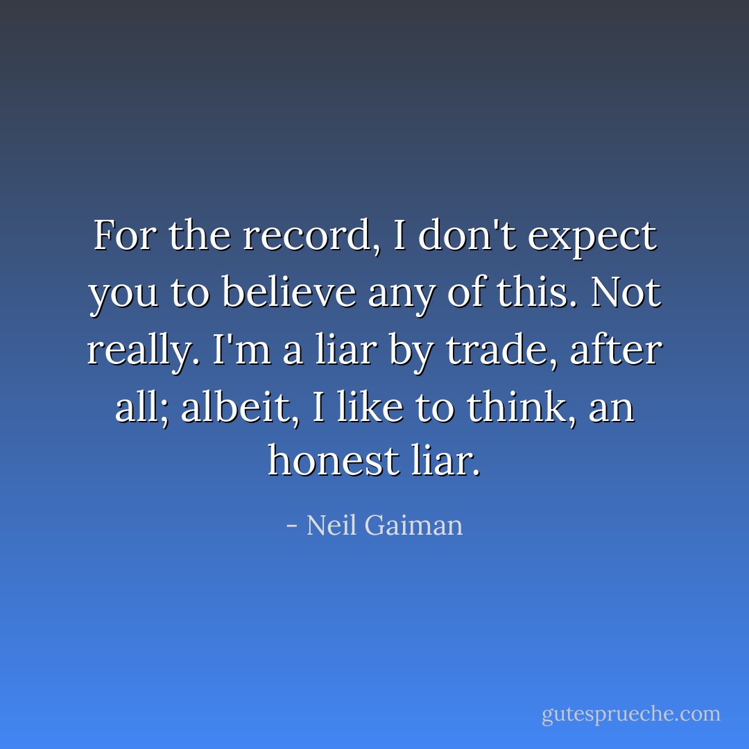 For the record, I don't expect you to believe any of this. Not really. I'm a liar by trade, after all; albeit, I like to think, an honest liar. - Neil Gaiman