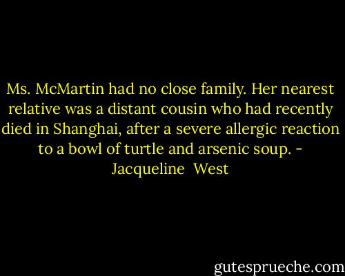 Ms. McMartin had no close family. Her nearest relative was a distant cousin who had recently died in Shanghai, after a severe allergic reaction to a bowl of turtle and arsenic soup. - Jacqueline  West