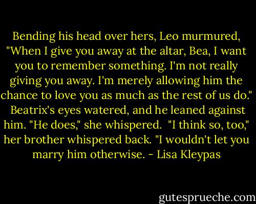 Bending his head over hers, Leo murmured, "When I give you away at the altar, Bea, I want you to remember something. I'm not really giving you away. I'm merely allowing him the chance to love you as much as the rest of us do."<br /><br />Beatrix's eyes watered, and he leaned against him. "He does," she whispered.<br /><br />"I think so, too," her brother whispered back. "I wouldn't let you marry him otherwise. - Lisa Kleypas
