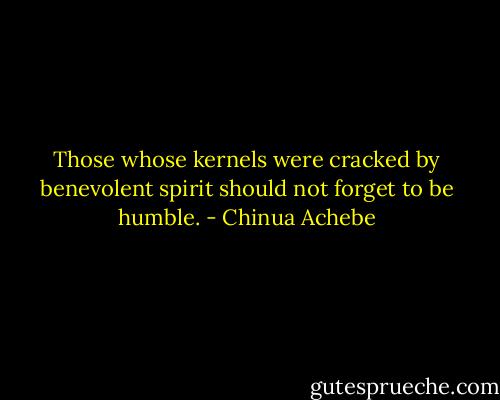 Those whose kernels were cracked by benevolent spirit should not forget to be humble. - Chinua Achebe