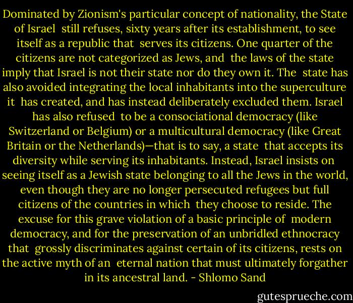 Dominated by Zionism's particular concept of nationality, the State of Israel <br />still refuses, sixty years after its establishment, to see itself as a republic that <br />serves its citizens. One quarter of the citizens are not categorized as Jews, and <br />the laws of the state imply that Israel is not their state nor do they own it. The <br />state has also avoided integrating the local inhabitants into the superculture it <br />has created, and has instead deliberately excluded them. Israel has also refused <br />to be a consociational democracy (like Switzerland or Belgium) or a multicultural democracy (like Great Britain or the Netherlands)—that is to say, a state <br />that accepts its diversity while serving its inhabitants. Instead, Israel insists on <br />seeing itself as a Jewish state belonging to all the Jews in the world, even though they are no longer persecuted refugees but full citizens of the countries in which <br />they choose to reside. The excuse for this grave violation of a basic principle of <br />modern democracy, and for the preservation of an unbridled ethnocracy that <br />grossly discriminates against certain of its citizens, rests on the active myth of an <br />eternal nation that must ultimately forgather in its ancestral land. - Shlomo Sand