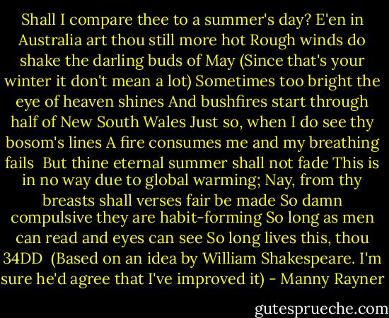 Shall I compare thee to a summer's day?<br />E'en in Australia art thou still more hot<br />Rough winds do shake the darling buds of May<br />(Since that's your winter it don't mean a lot)<br />Sometimes too bright the eye of heaven shines<br />And bushfires start through half of New South Wales<br />Just so, when I do see thy bosom's lines<br />A fire consumes me and my breathing fails<br /><br />But thine eternal summer shall not fade<br />This is in no way due to global warming;<br />Nay, from thy breasts shall verses fair be made<br />So damn compulsive they are habit-forming<br />So long as men can read and eyes can see<br />So long lives this, thou 34DD<br /><br />(Based on an idea by William Shakespeare. I'm sure he'd agree that I've improved it) - Manny Rayner