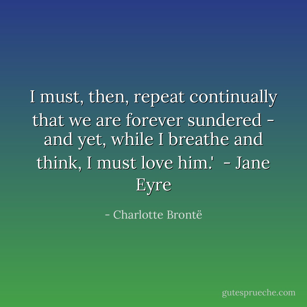 I must, then, repeat continually that we are forever sundered - and yet, while I breathe and think, I must love him.'<br /><br />- Jane Eyre - Charlotte Brontë