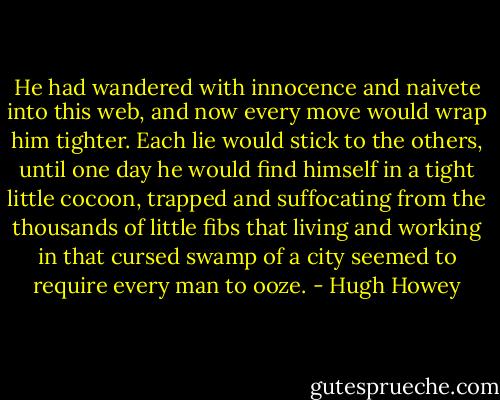 He had wandered with innocence and naivete into this web, and now every move would wrap him tighter. Each lie would stick to the others, until one day he would find himself in a tight little cocoon, trapped and suffocating from the thousands of little fibs that living and working in that cursed swamp of a city seemed to require every man to ooze. - Hugh Howey