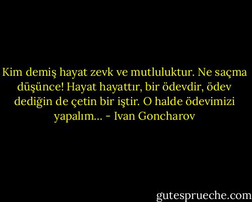 Kim demiş hayat zevk ve mutluluktur. Ne saçma düşünce! Hayat hayattır, bir ödevdir, ödev dediğin de çetin bir iştir. O halde ödevimizi yapalım… - Ivan Goncharov