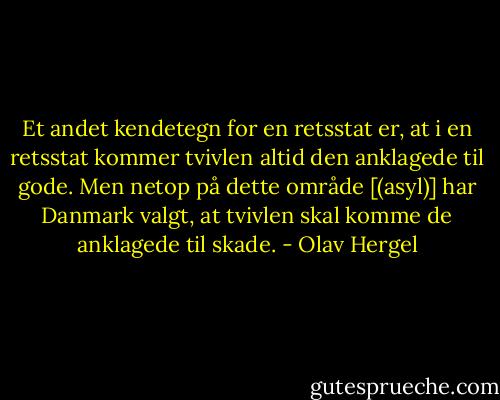 Et andet kendetegn for en retsstat er, at i en retsstat kommer tvivlen altid den anklagede til gode. Men netop på dette område [(asyl)] har Danmark valgt, at tvivlen skal komme de anklagede til skade. - Olav Hergel