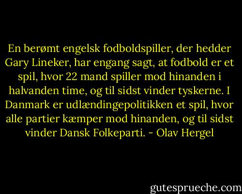 En berømt engelsk fodboldspiller, der hedder Gary Lineker, har engang sagt, at fodbold er et spil, hvor 22 mand spiller mod hinanden i halvanden time, og til sidst vinder tyskerne. I Danmark er udlændingepolitikken et spil, hvor alle partier kæmper mod hinanden, og til sidst vinder Dansk Folkeparti. - Olav Hergel