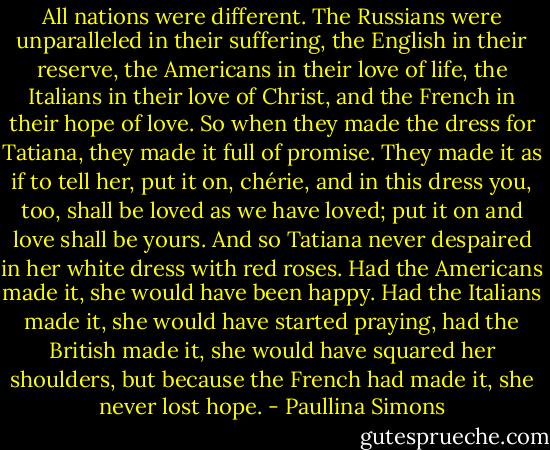 All nations were different. The Russians were unparalleled in their suffering, the English in their reserve, the Americans in their love of life, the Italians in their love of Christ, and the French in their hope of love. So when they made the dress for Tatiana, they made it full of promise. They made it as if to tell her, put it on, chérie, and in this dress you, too, shall be loved as we have loved; put it on and love shall be yours. And so Tatiana never despaired in her white dress with red roses. Had the Americans made it, she would have been happy. Had the Italians made it, she would have started praying, had the British made it, she would have squared her shoulders, but because the French had made it, she never lost hope. - Paullina Simons