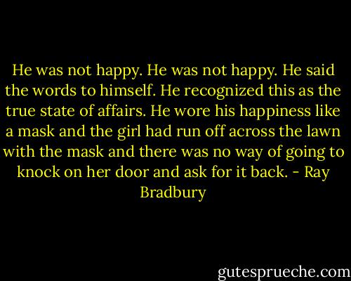 He was not happy. He was not happy. He said the words to himself. He recognized this as the true state of affairs. He wore his happiness like a mask and the girl had run off across the lawn with the mask and there was no way of going to knock on her door and ask for it back. - Ray Bradbury
