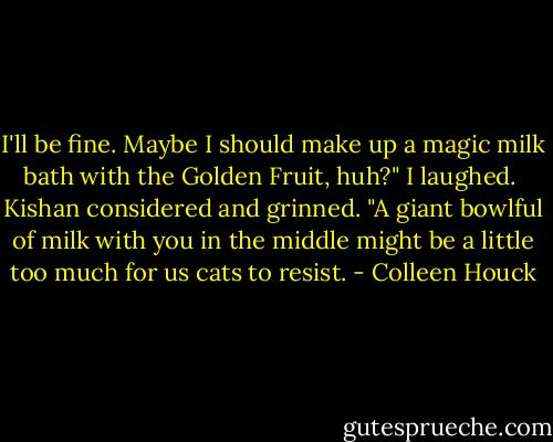 I'll be fine. Maybe I should make up a magic milk bath with the Golden Fruit, huh?" I laughed.<br /><br />Kishan considered and grinned. "A giant bowlful of milk with you in the middle might be a little too much for us cats to resist. - Colleen Houck
