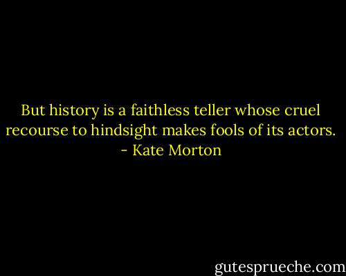 But history is a faithless teller whose cruel recourse to hindsight makes fools of its actors. - Kate Morton