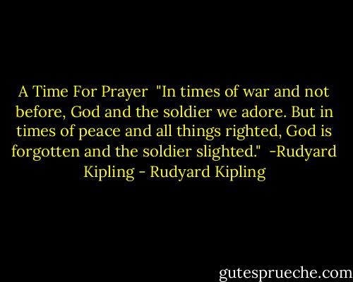 A Time For Prayer<br /><br />"In times of war and not before,<br />God and the soldier we adore.<br />But in times of peace and all things righted,<br />God is forgotten and the soldier slighted."<br /><br />-Rudyard Kipling - Rudyard Kipling
