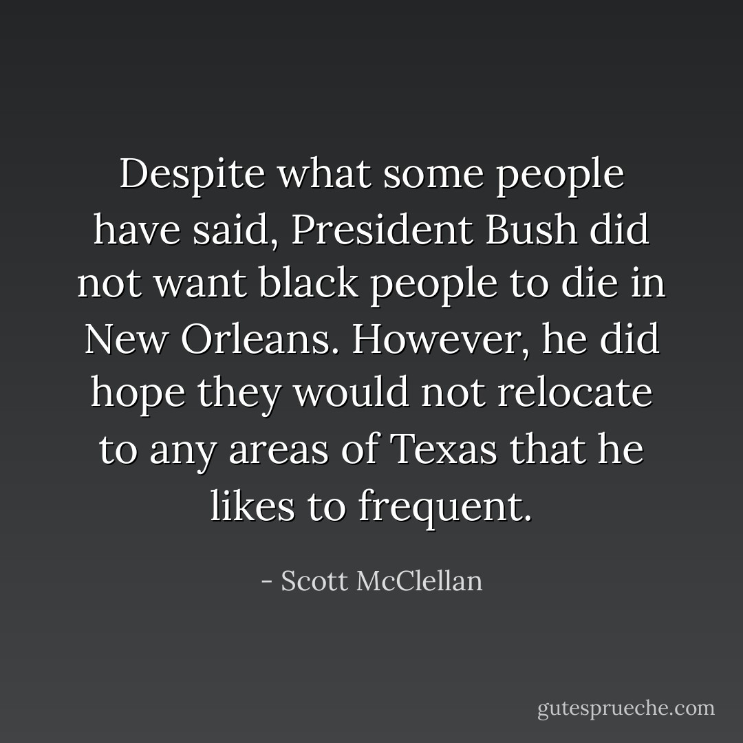 Despite what some people have said, President Bush did not want black people to die in New Orleans. However, he did hope they would not relocate to any areas of Texas that he likes to frequent. - Scott McClellan