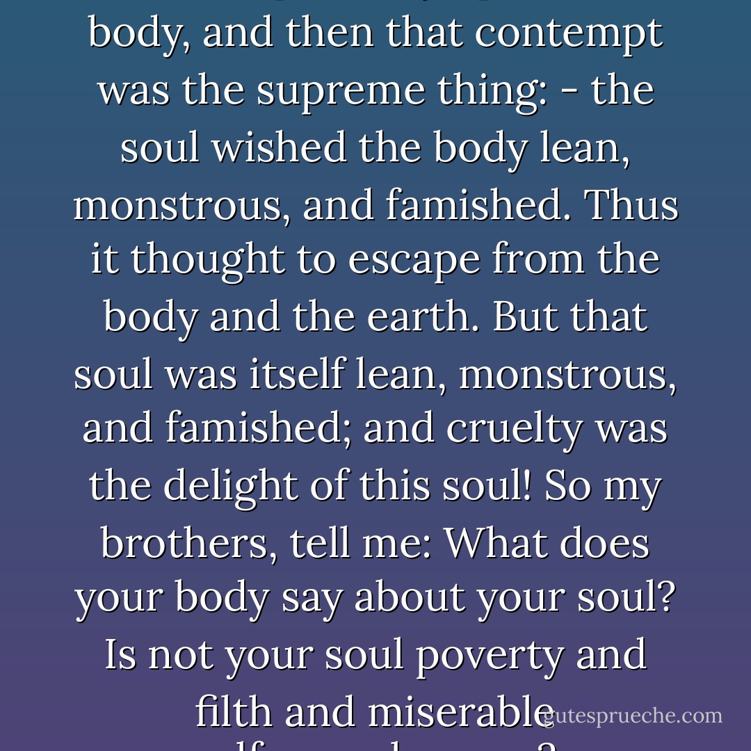 Once the soul looked contemptuously upon the body, and then that contempt was the supreme thing: - the soul wished the body lean, monstrous, and famished. Thus it thought to escape from the body and the earth. But that soul was itself lean, monstrous, and famished; and cruelty was the delight of this soul! So my brothers, tell me: What does your body say about your soul? Is not your soul poverty and filth and miserable self-complacency? - Friedrich Nietzsche