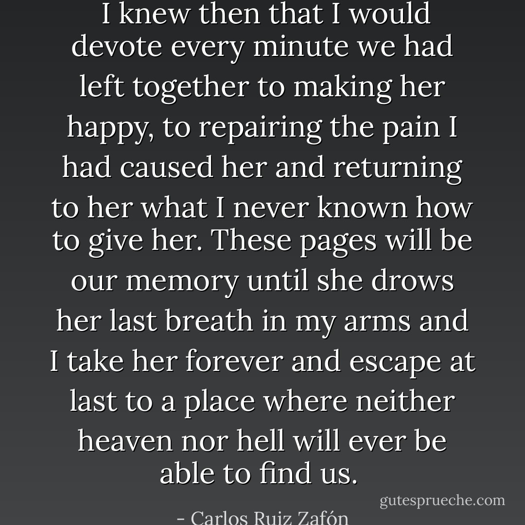  I knew then that I would devote every minute we had left together to making her happy, to repairing the pain I had caused her and returning to her what I never known how to give her. These pages will be our memory until she drows her last breath in my arms and I take her forever and escape at last to a place where neither heaven nor hell will ever be able to find us.  - Carlos Ruiz Zafón