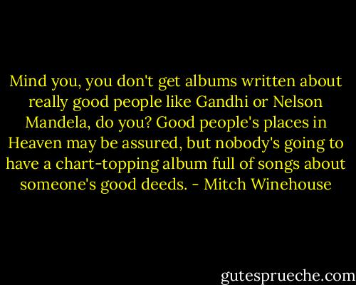 Mind you, you don't get albums written about really good people like Gandhi or Nelson Mandela, do you? Good people's places in Heaven may be assured, but nobody's going to have a chart-topping album full of songs about someone's good deeds. - Mitch Winehouse