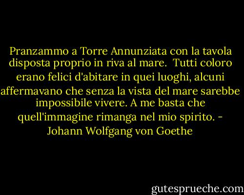 Pranzammo a Torre Annunziata con la tavola disposta proprio in riva al mare. <br />Tutti coloro erano felici d'abitare in quei luoghi, alcuni affermavano che senza la vista del mare sarebbe impossibile vivere. A me basta che quell'immagine rimanga nel mio spirito. - Johann Wolfgang von Goethe