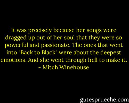 It was precisely because her songs were dragged up out of her soul that they were so powerful and passionate. The ones that went into "Back to Black" were about the deepest emotions. And she went through hell to make it. - Mitch Winehouse