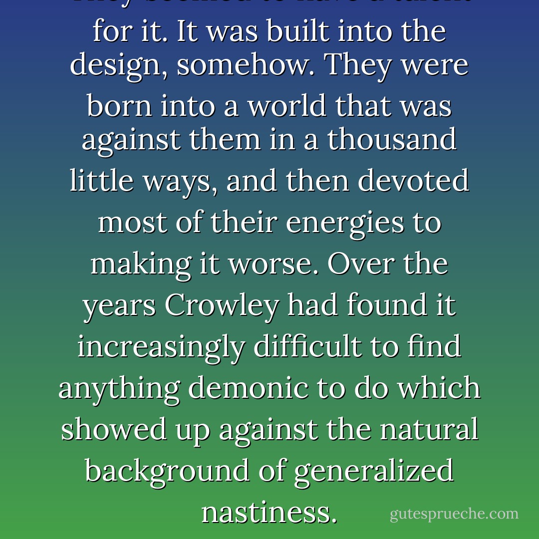 They seemed to have a talent for it. It was built into the design, somehow. They were born into a world that was against them in a thousand little ways, and then devoted most of their energies to making it worse. Over the years Crowley had found it increasingly difficult to find anything demonic to do which showed up against the natural background of generalized nastiness. - Neil Gaiman