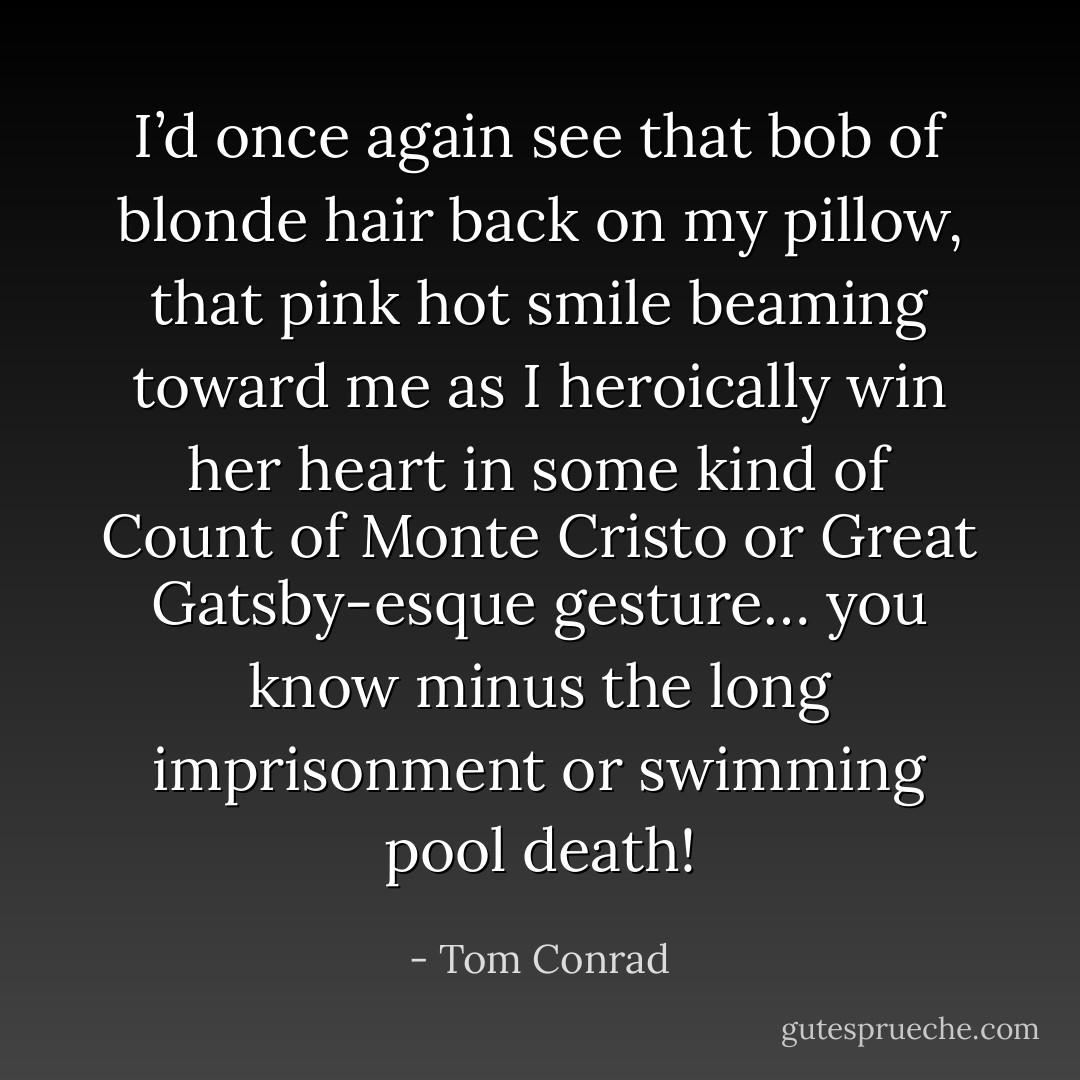 I’d once again see that bob of blonde hair back on my pillow, that pink hot smile beaming toward me as I heroically win her heart in some kind of Count of Monte Cristo or Great Gatsby-esque gesture… you know minus the long imprisonment or swimming pool death! - Tom Conrad
