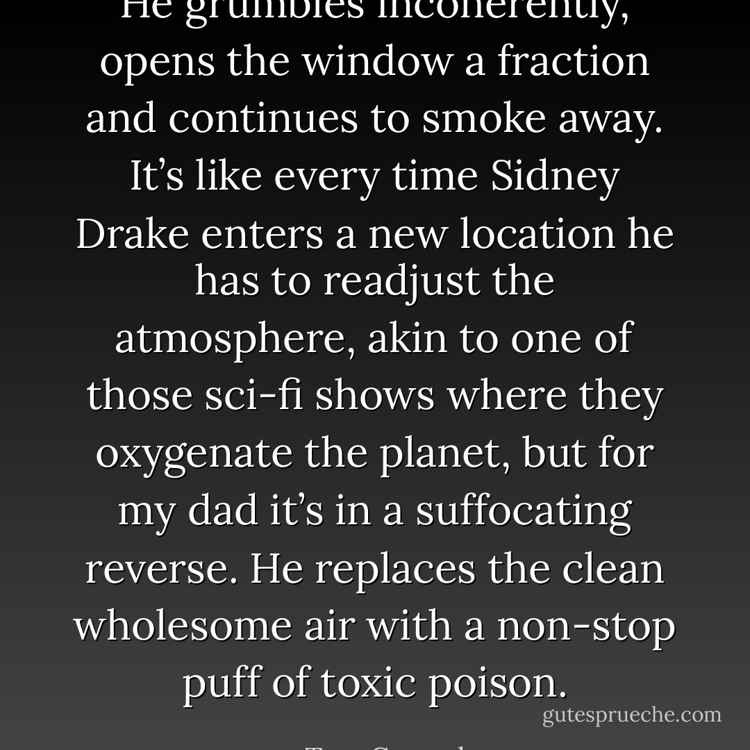 He grumbles incoherently, opens the window a fraction and continues to smoke away. It’s like every time Sidney Drake enters a new location he has to readjust the atmosphere, akin to one of those sci-fi shows where they oxygenate the planet, but for my dad it’s in a suffocating reverse. He replaces the clean wholesome air with a non-stop puff of toxic poison. - Tom Conrad