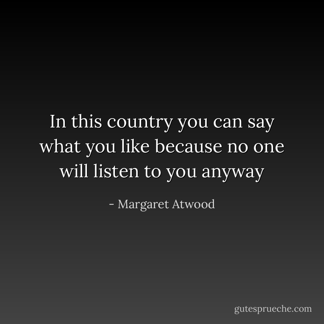 In this country you can say what you like<br />because no one will listen to you anyway - Margaret Atwood