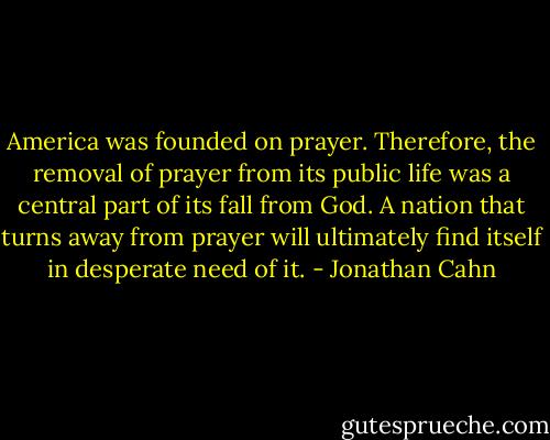 America was founded on prayer. Therefore, the removal of prayer from its public life was a central part of its fall from God. A nation that turns away from prayer will ultimately find itself in desperate need of it. - Jonathan Cahn