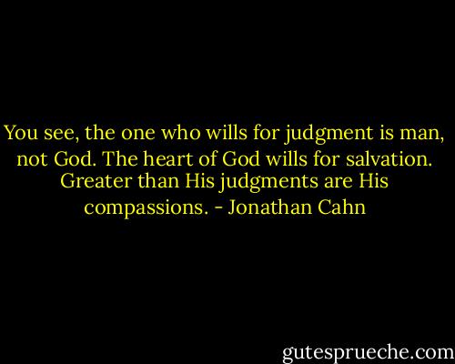 You see, the one who wills for judgment is man, not God. The heart of God wills for salvation. Greater than His judgments are His compassions. - Jonathan Cahn