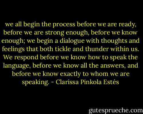 we all begin the process before we are ready, before we are strong enough, before we know enough; we begin a dialogue with thoughts and feelings that both tickle and thunder within us. We respond before we know how to speak the language, before we know all the answers, and before we know exactly to whom we are speaking. - Clarissa Pinkola Estés