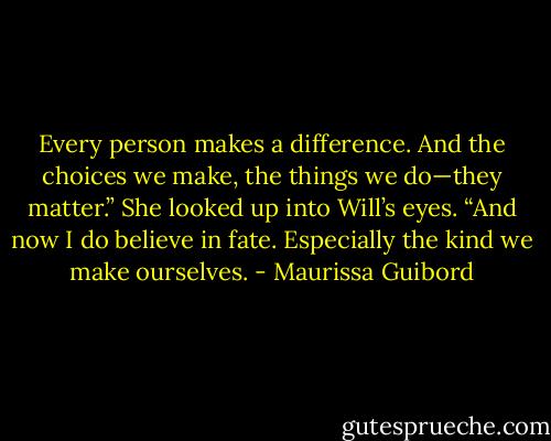 Every person makes a difference. And the choices we make, the things we do—they matter.” She looked up into Will’s eyes. “And now I do believe in fate. Especially the kind we make ourselves. - Maurissa Guibord