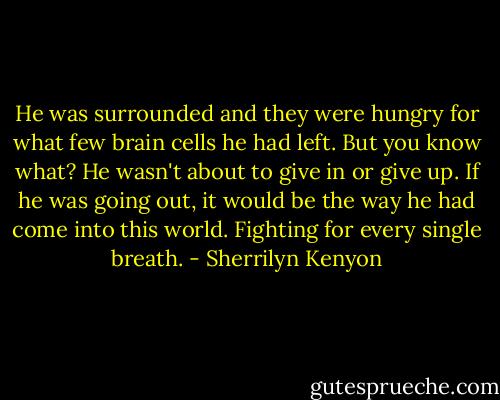 He was surrounded and they were hungry for what few brain cells he had left. But you know what? He wasn't about to give in or give up. If he was going out, it would be the way he had come into this world.<br />Fighting for every single breath. - Sherrilyn Kenyon
