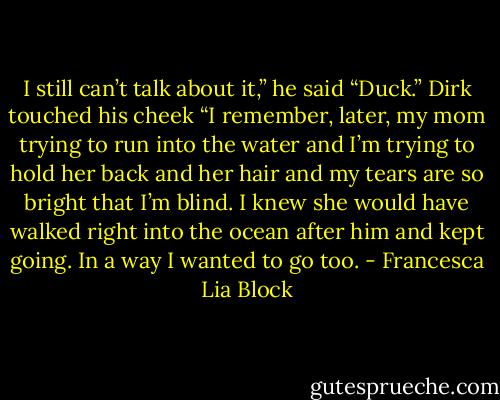 I still can’t talk about it,” he said<br />“Duck.” Dirk touched his cheek<br />“I remember, later, my mom trying to run into the water and I’m trying to hold her back and her hair and my tears are so bright that I’m blind. I knew she would have walked right into the ocean after him and kept going. In a way I wanted to go too. - Francesca Lia Block