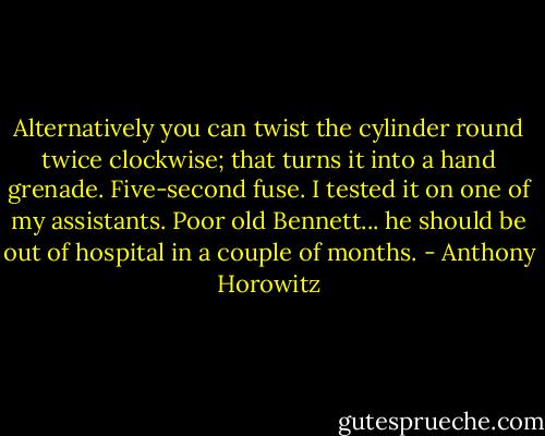 Alternatively you can twist the cylinder round twice clockwise; that turns it into a hand grenade. Five-second fuse. I tested it on one of my assistants. Poor old Bennett... he should be out of hospital in a couple of months. - Anthony Horowitz