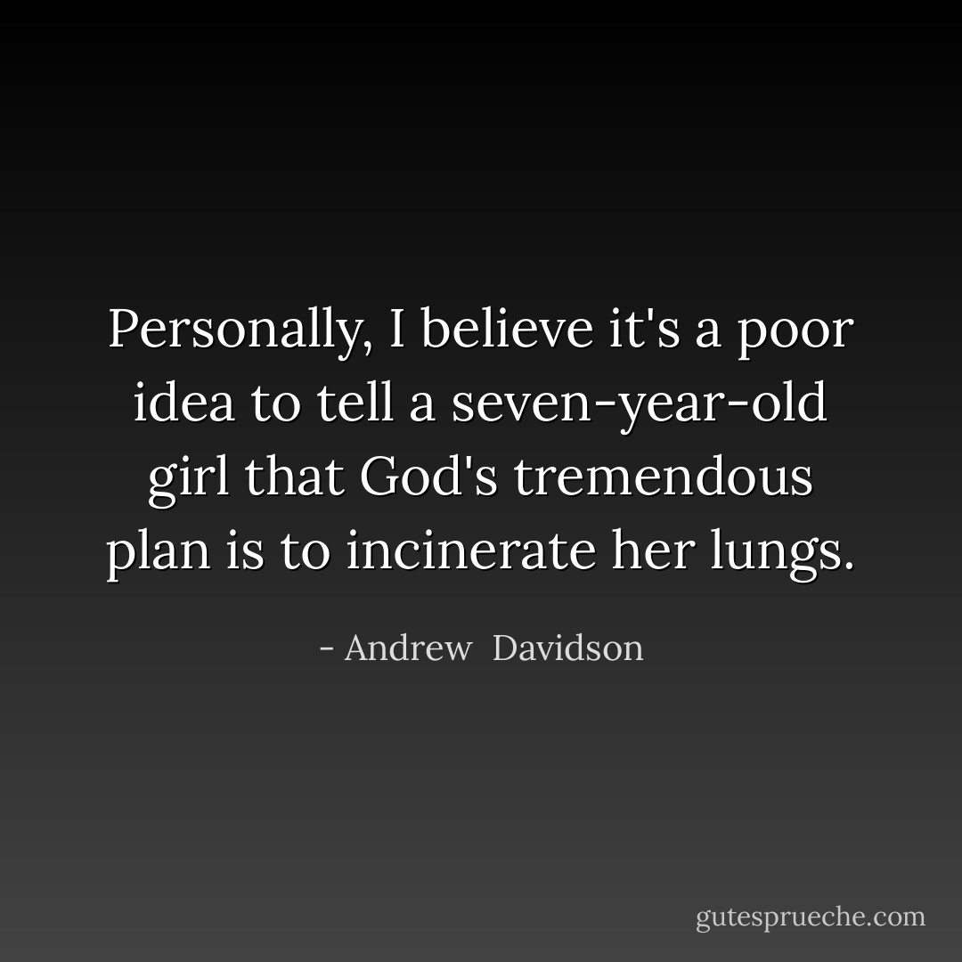 Personally, I believe it's a poor idea to tell a seven-year-old girl that God's tremendous plan is to incinerate her lungs. - Andrew  Davidson